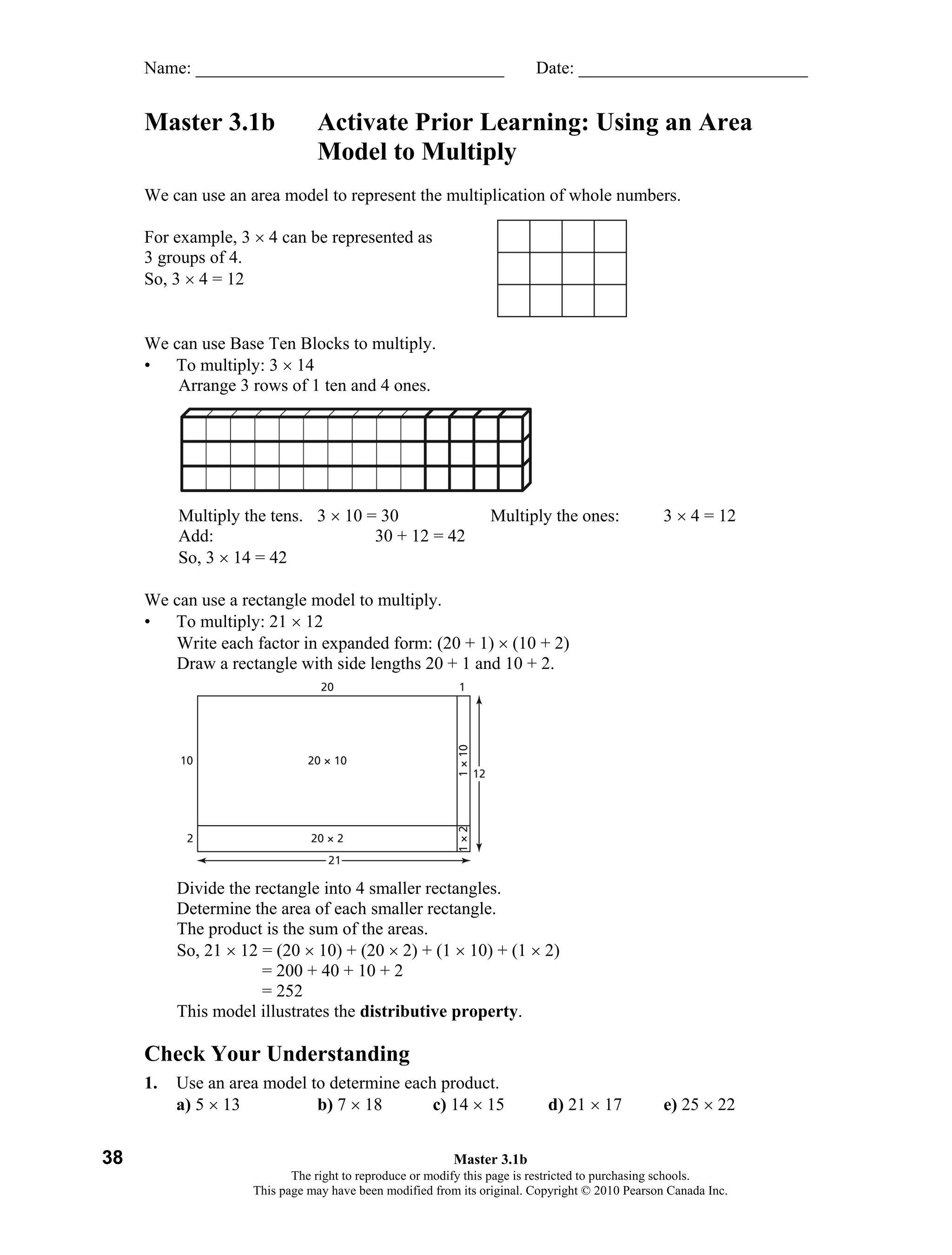 Name: ___________________________________                          Date: __________________________


     Master 3.1b               Activate Prior Learning: Using an Area
                               Model to Multiply
     We can use an area model to represent the multiplication of whole numbers.

     For example, 3 × 4 can be represented as
     3 groups of 4.
     So, 3 × 4 = 12


     We can use Base Ten Blocks to multiply.
     • To multiply: 3 × 14
         Arrange 3 rows of 1 ten and 4 ones.




          Multiply the tens. 3 × 10 = 30                       Multiply the ones:               3 × 4 = 12
          Add:                       30 + 12 = 42
          So, 3 × 14 = 42

     We can use a rectangle model to multiply.
     • To multiply: 21 × 12
        Write each factor in expanded form: (20 + 1) × (10 + 2)
        Draw a rectangle with side lengths 20 + 1 and 10 + 2.




          Divide the rectangle into 4 smaller rectangles.
          Determine the area of each smaller rectangle.
          The product is the sum of the areas.
          So, 21 × 12 = (20 × 10) + (20 × 2) + (1 × 10) + (1 × 2)
                      = 200 + 40 + 10 + 2
                      = 252
          This model illustrates the distributive property.

     Check Your Understanding
     1.   Use an area model to determine each product.
          a) 5 × 13          b) 7 × 18       c) 14 × 15                   d) 21 × 17            e) 25 × 22


38                                                       Master 3.1b
                           The right to reproduce or modify this page is restricted to purchasing schools.
                    This page may have been modified from its original. Copyright © 2010 Pearson Canada Inc.
 