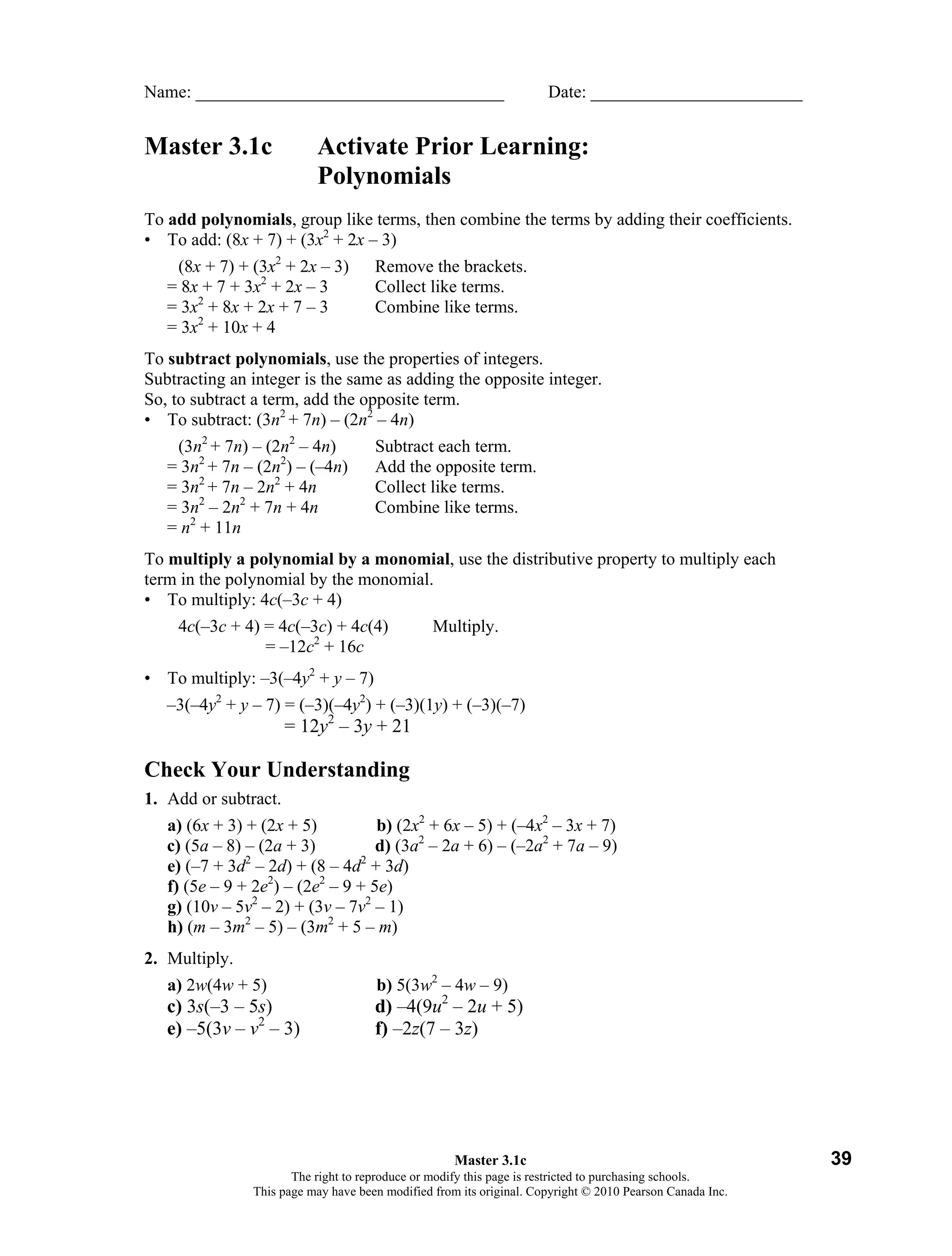Name: ___________________________________                            Date: ________________________


Master 3.1c               Activate Prior Learning:
                          Polynomials
To add polynomials, group like terms, then combine the terms by adding their coefficients.
• To add: (8x + 7) + (3x2 + 2x – 3)
    (8x + 7) + (3x2 + 2x – 3)        Remove the brackets.
   = 8x + 7 + 3x2 + 2x – 3           Collect like terms.
   = 3x2 + 8x + 2x + 7 – 3           Combine like terms.
   = 3x2 + 10x + 4
To subtract polynomials, use the properties of integers.
Subtracting an integer is the same as adding the opposite integer.
So, to subtract a term, add the opposite term.
• To subtract: (3n2 + 7n) – (2n2 – 4n)
    (3n2 + 7n) – (2n2 – 4n)          Subtract each term.
   = 3n2 + 7n – (2n2) – (–4n)        Add the opposite term.
   = 3n2 + 7n – 2n2 + 4n             Collect like terms.
   = 3n2 – 2n2 + 7n + 4n             Combine like terms.
   = n2 + 11n
To multiply a polynomial by a monomial, use the distributive property to multiply each
term in the polynomial by the monomial.
• To multiply: 4c(–3c + 4)
    4c(–3c + 4) = 4c(–3c) + 4c(4)               Multiply.
                = –12c2 + 16c
• To multiply: –3(–4y2 + y – 7)
   –3(–4y2 + y – 7) = (–3)(–4y2) + (–3)(1y) + (–3)(–7)
                      = 12y2 – 3y + 21

Check Your Understanding
1. Add or subtract.
   a) (6x + 3) + (2x + 5)          b) (2x2 + 6x – 5) + (–4x2 – 3x + 7)
   c) (5a – 8) – (2a + 3)          d) (3a2 – 2a + 6) – (–2a2 + 7a – 9)
               2                2
   e) (–7 + 3d – 2d) + (8 – 4d + 3d)
   f) (5e – 9 + 2e2) – (2e2 – 9 + 5e)
   g) (10v – 5v2 – 2) + (3v – 7v2 – 1)
   h) (m – 3m2 – 5) – (3m2 + 5 – m)
2. Multiply.
   a) 2w(4w + 5)                     b) 5(3w2 – 4w – 9)
   c) 3s(–3 – 5s)                    d) –4(9u2 – 2u + 5)
   e) –5(3v – v2 – 3)                f) –2z(7 – 3z)




                                                    Master 3.1c                                           39
                      The right to reproduce or modify this page is restricted to purchasing schools.
               This page may have been modified from its original. Copyright © 2010 Pearson Canada Inc.
 