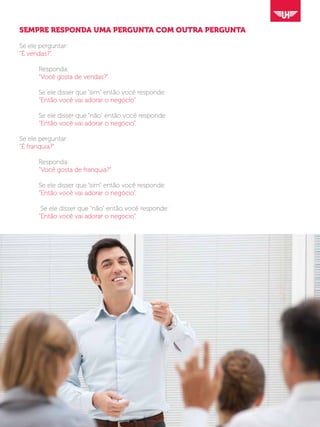 SEMPRE RESPONDA UMA PERGUNTA COM OUTRA PERGUNTA
Se ele perguntar:
“É vendas?”.
	Responda:
	 “Você gosta de vendas?”.
	 Se ele disser que “sim” então você responde:
	 “Então você vai adorar o negócio”.
	 Se ele disser que “não” então você responde:
	 “Então você vai adorar o negócio”.
Se ele perguntar:
“É franquia?”
	Responda:
	 “Você gosta de franquia?”
	 Se ele disser que “sim” então você responde:
	 “Então você vai adorar o negócio”.
	 Se ele disser que “não” então você responde:
	 “Então você vai adorar o negócio”.
 
