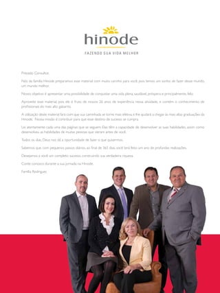 Prezado Consultor,
Nós da família Hinode preparamos esse material com muito carinho para você, pois temos um sonho de fazer desse mundo,
um mundo melhor.
Nosso objetivo é apresentar uma possibilidade de conquistar uma vida plena, saudável, próspera e principalmente, feliz.
Aproveite esse material, pois ele é fruto de nossos 26 anos de experiência nessa atividade, e contém o conhecimento de
profissionais do mais alto gabarito.
A utilização deste material fará com que sua caminhada se torne mais efetiva, e lhe ajudará a chegar às mais altas graduações da
Hinode. Nossa missão é contribuir para que esse destino de sucesso se cumpra.
Lei atentamente cada uma das páginas que se seguem. Elas têm a capacidade de desenvolver as suas habilidades, assim como
desenvolveu as habilidades de muitas pessoas que vieram antes de você.
Todos os dias, Deus nos dá a oportunidade de fazer o que quisermos.
Sabemos que, com pequenos passos diários, ao final de 365 dias, você terá feito um ano de profundas realizações.
Desejamos a você um completo sucesso, construindo sua verdadeira riqueza.
Conte conosco durante a sua jornada na Hinode.
Família Rodrigues
 