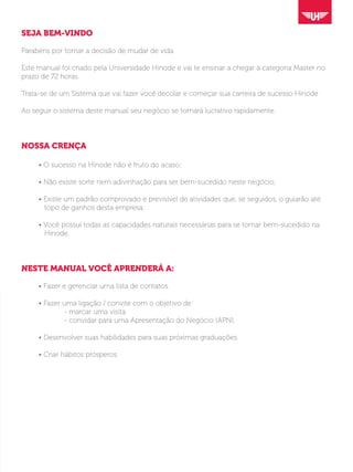 SEJA BEM-VINDO
Parabéns por tomar a decisão de mudar de vida.
Este manual foi criado pela Universidade Hinode e vai te ensinar a chegar à categoria Master no
prazo de 72 horas.
Trata-se de um Sistema que vai fazer você decolar e começar sua carreira de sucesso Hinode
Ao seguir o sistema deste manual seu negócio se tornará lucrativo rapidamente.
NOSSA CRENÇA
	 • O sucesso na Hinode não é fruto do acaso;
	 • Não existe sorte nem adivinhação para ser bem-sucedido neste negócio;
	 • Existe um padrão comprovado e previsível de atividades que, se seguidos, o guiarão até
	 topo de ganhos desta empresa;
	 • Você possui todas as capacidades naturais necessárias para se tornar bem-sucedido na
	 Hinode.
NESTE MANUAL VOCÊ APRENDERÁ A:
	 • Fazer e gerenciar uma lista de contatos.
	 • Fazer uma ligação / convite com o objetivo de:
			 - marcar uma visita
			 - convidar para uma Apresentação do Negócio (APN).
	 • Desenvolver suas habilidades para suas próximas graduações.
	 • Criar hábitos prósperos.
 