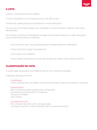 A LISTA
A lista é o combustível do seu trabalho.
É muito importante ter uma lista por escrito com 100 nomes.
Uma lista de cabeça possui poucas pessoas e muita expectativa.
Se você tiver uma lista de cabeça com 4 pessoas e nenhuma fechar o negócio você ficará
desmotivado.
Se você tiver uma lista de 100 pessoas no papel você poderá classificá-la e saber que possui
muito mais chances do que imaginava.
	 • Se você fosse casar hoje, quantas pessoas convidaria para seu casamento?
	 • Quem são seus amigos mais próximos?
	 • Com quem você trabalha?
	 • Seus amigos do Facebook, sua lista de contatos do celular? Faça a lista por escrito!
CLASSIFICAÇÃO DA LISTA
A classificação da lista fará você trabalhar menos e ter melhores resultados.
Classifique da seguinte forma:
	
	Credibilidade
	 Líderes, pessoas bem-sucedidas na sua área de atuação, pessoas que inspiram confiança;
	Empreendedor
	 Não é necessariamente a pessoa que é empresária.
	 É a pessoa que sempre fala em mudanças.
	 Gosta de novidades.
	 Quer crescer.
	 Condição financeira
	 Tem condição de entrar com o Kit apropriado.
	 Consegue, se quiser, o valor necessário para o investimento inicial.
 