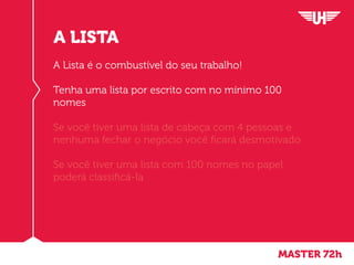 MASTER 72h
A LISTA
A Lista é o combustível do seu trabalho!
Tenha uma lista por escrito com no mínimo 100
nomes
Se você tiver uma lista de cabeça com 4 pessoas e
nenhuma fechar o negócio você ficará desmotivado
Se você tiver uma lista com 100 nomes no papel
poderá classificá-la
 