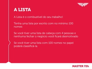 MASTER 72h
A LISTA
A Lista é o combustível do seu trabalho!
Tenha uma lista por escrito com no mínimo 100
nomes
Se você tiver uma lista de cabeça com 4 pessoas e
nenhuma fechar o negócio você ficará desmotivado
Se você tiver uma lista com 100 nomes no papel
poderá classificá-la
 