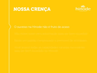 NOSSA CRENÇA
O sucesso na Hinode não é fruto do acaso
Não existe sorte nem advinhacão para ser bem sucedido
Existe um padrão comprovado e previsível de atividades
Você possui todas as capacidades naturais necessárias
para ser bem sucedido na Hinode
 