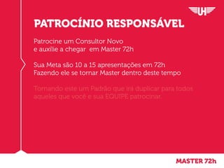 Patrocine um Consultor Novo
e auxilie a chegar em Master 72h
Sua Meta são 10 a 15 apresentações em 72h
Fazendo ele se tornar Master dentro deste tempo
Tornando este um Padrão que irá duplicar para todos
aqueles que você e sua EQUIPE patrocinar.
PATROCÍNIO RESPONSÁVEL
MASTER 72h
 