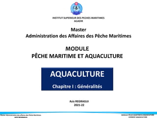 Master Administration des affaires des Pêche Maritimes MODULE PÊCHE MARITIME & AQUACULTURE
ELÉMENT-AQUACULTURE
INSTITUT SUPERIEUR DES PECHES MARITIMES
AGADIR
MODULE
PÊCHE MARITIME ET AQUACULTURE
Aziz REGRAGUI
2021-22
AQUACULTURE
Chapitre I : Généralités
Master
Administration des Affaires des Pêche Maritimes
 