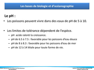 Master Administration des affaires des Pêche Maritimes MODULE PÊCHE MARITIME & AQUACULTURE
ELÉMENT-AQUACULTURE
Le pH :
• Les poissons peuvent vivre dans des eaux de pH de 5 à 10.
• Les limites de tolérance dépendent de l’espèce.
– pH acide ralenti la croissance.
– pH de 6.5 à 7.5 : favorable pour les poissons d’eau douce
– pH de 8 à 8.3 : favorable pour les poissons d’eau de mer
– pH de 12 à 14 létale pour toute forme de vie.
Les bases de biologie et d’océanographie
 