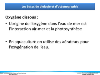 Master Administration des affaires des Pêche Maritimes MODULE PÊCHE MARITIME & AQUACULTURE
ELÉMENT-AQUACULTURE
Oxygène dissous :
• L’origine de l’oxygène dans l’eau de mer est
l’interaction air-mer et la photosynthèse
• En aquaculture on utilise des aérateurs pour
l’oxygénation de l’eau.
Les bases de biologie et d’océanographie
 