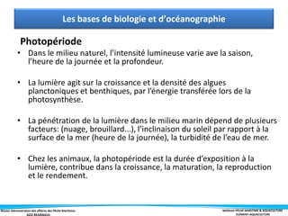 Master Administration des affaires des Pêche Maritimes MODULE PÊCHE MARITIME & AQUACULTURE
ELÉMENT-AQUACULTURE
Photopériode
• Dans le milieu naturel, l’intensité lumineuse varie ave la saison,
l’heure de la journée et la profondeur.
• La lumière agit sur la croissance et la densité des algues
planctoniques et benthiques, par l’énergie transférée lors de la
photosynthèse.
• La pénétration de la lumière dans le milieu marin dépend de plusieurs
facteurs: (nuage, brouillard...), l’inclinaison du soleil par rapport à la
surface de la mer (heure de la journée), la turbidité de l’eau de mer.
• Chez les animaux, la photopériode est la durée d’exposition à la
lumière, contribue dans la croissance, la maturation, la reproduction
et le rendement.
Les bases de biologie et d’océanographie
 