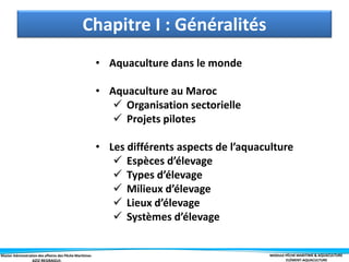 Master Administration des affaires des Pêche Maritimes MODULE PÊCHE MARITIME & AQUACULTURE
ELÉMENT-AQUACULTURE
Chapitre I : Généralités
• Aquaculture dans le monde
• Aquaculture au Maroc
 Organisation sectorielle
 Projets pilotes
• Les différents aspects de l’aquaculture
 Espèces d’élevage
 Types d’élevage
 Milieux d’élevage
 Lieux d’élevage
 Systèmes d’élevage
 