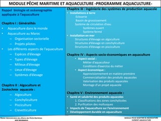 Master Administration des affaires des Pêche Maritimes MODULE PÊCHE MARITIME & AQUACULTURE
ELÉMENT-AQUACULTURE
Rappel biologie et océanographie
appliquée à l’aquaculture
Chapitre I : Généralités
• Aquaculture dans le monde
• Aquaculture au Maroc
– Organisation sectorielle
– Projets pilotes
• Les différents aspects de l’aquaculture
– Espèces d’élevage
– Types d’élevage
– Milieux d’élevage
– Lieux d’élevage
– Systèmes d’élevage
Chapitre II : Algoculture et
Zootechnie aquacole :
– Algoculture
– Conchyliculture
– Pisciculture
– Crevetticulture
Chapitre III : Ingénierie des systèmes de production aquacole
• Installations à terre
Ecloserie
Bassin de grossissement
Système de circulation d’eau
Systèmes ouvert
Système fermé
• Installation en mer
Structures d’élevage en algoculture
Structures d’élevage en conchyliculture
Structures d’élevage en pisciculture
Chapitre IV : Aspects socio-économiques en aquaculture
• Aspect social :
Métier d’aquaculteur
Conditions d’exercice du métier
• Aspect économique :
Approvisionnement en matière première
Commercialisation des produits aquacoles
Valorisation des produits aquacoles
Montage d’un projet aquacole
Chapitre V : Environnement aquacole :
• Santé et salubrité des produits aquacoles
1. Classifications des zones conchylicoles
2. Purification des mollusques
• Impacts de l’aquaculture sur l’environnement
• Développement durable en aquaculture
MODULE PÊCHE MARITIME ET AQUACULTURE -PROGRAMME AQUACULTURE-
 