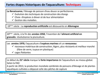 Master Administration des affaires des Pêche Maritimes MODULE PÊCHE MARITIME & AQUACULTURE
ELÉMENT-AQUACULTURE
La Renaissance, l’élevage de poisson d’eau douce se perfectionne.
 Evolution des techniques de construction des étangs
 Choix d’espèces à élever et de leur alimentation
 Gestion des maladies.
19ème siècle : La reproduction artificielle est découverte en Allemagne
20ème siècle, à la fin des années 1950, l’invention de l'aliment artificiel en
granulés révolutionne la pisciculture.
Les années 1970, l’aquaculture d’espèces marines vit un renouveau:
 nouveaux matériaux de construction, légers, plus résistants et meilleur marché
(fibre de verre, tuyaux en plastique)
 cages flottantes
Le début du 21e siècle marque la forte importance de l’aquaculture au niveau global.
Selon la FAO
A partir de 2013, la production mondiale combinée de poissons d’élevage et de plantes
aquatiques cultivées a dépassé celle des pêches de capture
Fortes étapes historiques de l’aquaculture: Techniques
 