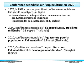 Master Administration des affaires des Pêche Maritimes MODULE PÊCHE MARITIME & AQUACULTURE
ELÉMENT-AQUACULTURE
Conférence Mondiale sur l'Aquaculture en 2020
• 1976, la FAO a tenu sa première conférence mondiale sur
l'aquaculture à Kyoto, au Japon :
– reconnaissance de l'aquaculture comme un secteur de
production alimentaire important
– les possibilités de développement du secteur.
• 2000, conférences mondiales " L'aquaculture au troisième
millénaire " à Bangkok (Thaïlande)
• 2010, conférences mondiales "Aquaculture pour la
population et l'alimentation" à Phuket (Thaïlande).
• 2020, Conférence mondiale "L'aquaculture pour
l'alimentation et le développement durable"., Shanghai
(Chine)
 