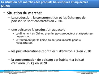 Master Administration des affaires des Pêche Maritimes MODULE PÊCHE MARITIME & AQUACULTURE
ELÉMENT-AQUACULTURE
La situation des marchés des produits halieutiques et aquacoles
(2020)
• Situation du marché:
– La production, la consommation et les échanges de
poisson se sont contractés en 2020.
– une baisse de la production aquacole
• confinement en Chine , premier pays producteur et exportateur
de poisson,
• le traitement par la Chine du poisson importé pour la
réexportation
– les prix internationaux ont fléchi d’environ 7 % en 2020
– la consommation de poisson par habitant a baissé
d’environ 0.5 kg en 2020
PERSPECTIVES AGRICOLES DE L’OCDE ET DE LA FAO 2021-2030 © OCDE/FAO 2021
 