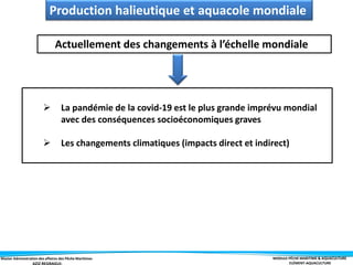 Master Administration des affaires des Pêche Maritimes MODULE PÊCHE MARITIME & AQUACULTURE
ELÉMENT-AQUACULTURE
Actuellement des changements à l’échelle mondiale
 La pandémie de la covid-19 est le plus grande imprévu mondial
avec des conséquences socioéconomiques graves
 Les changements climatiques (impacts direct et indirect)
Production halieutique et aquacole mondiale
 