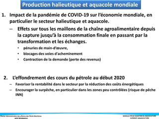 Master Administration des affaires des Pêche Maritimes MODULE PÊCHE MARITIME & AQUACULTURE
ELÉMENT-AQUACULTURE
1. Impact de la pandémie de COVID-19 sur l’économie mondiale, en
particulier le secteur halieutique et aquacole.
– Effets sur tous les maillons de la chaîne agroalimentaire depuis
la capture jusqu’à la consommation finale en passant par la
transformation et les échanges.
• pénuries de main-d’œuvre,
• blocages des voies d'acheminement
• Contraction de la demande (perte des revenus)
2. L’effondrement des cours du pétrole au début 2020
– Favoriser la rentabilité dans le secteur par la réduction des coûts énergétiques
– Encourager la surpêche, en particulier dans les zones peu contrôlées (risque de pêche
INN)
Production halieutique et aquacole mondiale
 