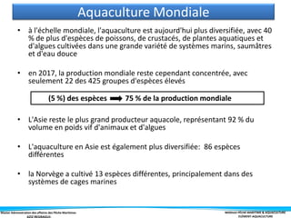 Master Administration des affaires des Pêche Maritimes MODULE PÊCHE MARITIME & AQUACULTURE
ELÉMENT-AQUACULTURE
• à l'échelle mondiale, l'aquaculture est aujourd'hui plus diversifiée, avec 40
% de plus d'espèces de poissons, de crustacés, de plantes aquatiques et
d'algues cultivées dans une grande variété de systèmes marins, saumâtres
et d'eau douce
• en 2017, la production mondiale reste cependant concentrée, avec
seulement 22 des 425 groupes d'espèces élevés
• L'Asie reste le plus grand producteur aquacole, représentant 92 % du
volume en poids vif d'animaux et d'algues
• L'aquaculture en Asie est également plus diversifiée: 86 espèces
différentes
• la Norvège a cultivé 13 espèces différentes, principalement dans des
systèmes de cages marines
(5 %) des espèces 75 % de la production mondiale
Aquaculture Mondiale
 