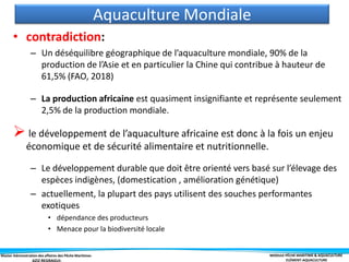 Master Administration des affaires des Pêche Maritimes MODULE PÊCHE MARITIME & AQUACULTURE
ELÉMENT-AQUACULTURE
• contradiction:
– Un déséquilibre géographique de l’aquaculture mondiale, 90% de la
production de l’Asie et en particulier la Chine qui contribue à hauteur de
61,5% (FAO, 2018)
– La production africaine est quasiment insignifiante et représente seulement
2,5% de la production mondiale.
 le développement de l’aquaculture africaine est donc à la fois un enjeu
économique et de sécurité alimentaire et nutritionnelle.
– Le développement durable que doit être orienté vers basé sur l’élevage des
espèces indigènes, (domestication , amélioration génétique)
– actuellement, la plupart des pays utilisent des souches performantes
exotiques
• dépendance des producteurs
• Menace pour la biodiversité locale
Aquaculture Mondiale
 