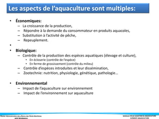 Master Administration des affaires des Pêche Maritimes MODULE PÊCHE MARITIME & AQUACULTURE
ELÉMENT-AQUACULTURE
Les aspects de l’aquaculture sont multiples:
• Économiques:
– La croissance de la production,
– Répondre à la demande du consommateur en produits aquacoles,
– Substitution à l’activité de pêche,
– Repeuplement.
•
• Biologique:
– Contrôle de la production des espèces aquatiques (élevage et culture),
• En écloserie (contrôle de l’espèce)
• En ferme de grossissement (contrôle du milieu)
– Contrôle d’espèces introduites et leur dissémination,
– Zootechnie: nutrition, physiologie, génétique, pathologie…
• Environnemental
– Impact de l’aquaculture sur environnement
– Impact de l’environnement sur aquaculture
 
