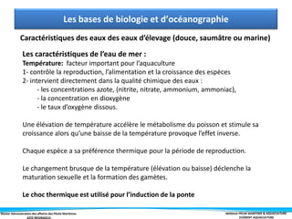 Master Administration des affaires des Pêche Maritimes MODULE PÊCHE MARITIME & AQUACULTURE
ELÉMENT-AQUACULTURE
Les bases de biologie et d’océanographie
Caractéristiques des eaux des eaux d’élevage (douce, saumâtre ou marine)
Les caractéristiques de l’eau de mer :
Température: facteur important pour l’aquaculture
1- contrôle la reproduction, l’alimentation et la croissance des espèces
2- intervient directement dans la qualité chimique des eaux :
- les concentrations azote, (nitrite, nitrate, ammonium, ammoniac),
- la concentration en dioxygène
- le taux d’oxygène dissous.
Une élévation de température accélère le métabolisme du poisson et stimule sa
croissance alors qu’une baisse de la température provoque l’effet inverse.
Chaque espèce a sa préférence thermique pour la période de reproduction.
Le changement brusque de la température (élévation ou baisse) déclenche la
maturation sexuelle et la formation des gamètes.
Le choc thermique est utilisé pour l’induction de la ponte
 