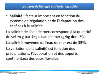 Master Administration des affaires des Pêche Maritimes MODULE PÊCHE MARITIME & AQUACULTURE
ELÉMENT-AQUACULTURE
• Salinité : facteur important en fonction du
système de régulation et de l’adaptation des
espèces à la salinité
La salinité de l’eau de mer correspond à la quantité
de sel en g par 1Kg d’eau de mer (g/kg donc ‰).
La salinité moyenne de l’eau de mer est de 35‰.
La variation de la salinité est fonction des
précipitations, l’évaporation et des apports
continentaux des eaux fluviales.
Les bases de biologie et d’océanographie
 