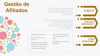 O QUE É?
POR QUE É
IMPORTANTE?
COMO
RESOLVEMOS
Tráfego de afiliação é o tráfego advindo de
sites/perfis de parceiros que vendem seu
produto em troca de comissão. Fazemos a
gestão disso tudo.
Quanto maior é a sua rede de parceiros, maior
é a complexidade de gerenciamento e
identificação de erros e fraudes. Tráfego
desviado – fraudado – pode gerar perdas
financeiras consideráveis.
• Auditoria dos afiliados
• Prospecção de novas
parcerias
• Integração das principais
plataformas via Dashboard
semanal de vendas, mas
com histórico limitado
• Soluções para automação
do “traqueamento” de
links
• Planejamento estratégico
financeiro
Gestão de
Afiliados
 