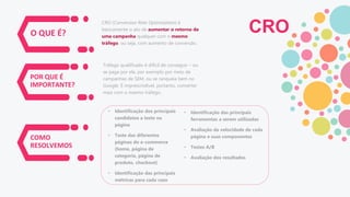 O QUE É?
POR QUE É
IMPORTANTE?
COMO
RESOLVEMOS
CRO (Conversion Rate Optimization) é
basicamente o ato de aumentar o retorno de
uma campanha qualquer com o mesmo
tráfego, ou seja, com aumento de conversão.
Tráfego qualificado é difícil de conseguir – ou
se paga por ele, por exemplo por meio de
campanhas de SEM, ou se ranqueia bem no
Google. É imprescindível, portanto, converter
mais com o mesmo tráfego.
• Identificação dos principais
candidatos a teste na
página
• Teste das diferentes
páginas do e-commerce
(home, página de
categoria, página de
produto, checkout)
• Identificação das principais
métricas para cada caso
• Identificação das principais
ferramentas a serem utilizadas
• Avaliação da velocidade de cada
página e suas componentes
• Testes A/B
• Avaliação dos resultados
CRO
 
