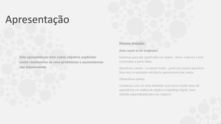 Apresentação
Esta apresentação tem como objetivo explicitar
como resolvemos os seus problemas e aumentamos
seu faturamento
Nossa missão
Data needs to be insightful.
Existimos para dar significado aos dados - lê-los, tratá-los e tirar
conclusões a partir deles.
Queremos crescer - e crescer muito - junto aos nossos parceiros.
Para isso, é necessário eficiência operacional e de custos.
Oferecemos ambas.
Contamos com um time dedicado que reúne muitos anos de
experiência em análise de dados e marketing digital. Uma
solução especializada para seu negócio.
 