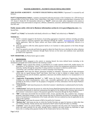 Page 1 of 22
MASTER AGREEMENT – PAYMENT COLLECTION & SOLUTIONS
THIS MASTER AGREEMENT – PAYMENT COLLECTIONS & SOLUTIONS (“Agreement”) is executed by and
between:
One97 Communications Limited, a company incorporated under the provisions of the Companies Act, 1956 having its
registered office at First Floor, Devika Tower, Nehru Place, New Delhi-110 019 and its principal place of business at B-
121, Sector-5, Noida-201 301 (hereinafter referred to as “One97”, which term shall, unless repugnant to the context or
meaning thereof, mean and include its assigns/ees, affiliates, subsidiaries, associates, administrators and successors) of the
One Part; and
Entity means entity referred to Business information section in www.paywithpaytm.com of the
Second Part.
(“One97” and “Entity” are hereinafter individually referred to as a “Party” and collectively as “Parties”.)
WHEREAS:-
A. One97 is interalia engaged in the business of providing aggregation of payment solutions including providing
services related to electronic payments and collections through the website www.paytm.com and the Paytm
mobile application. Both the Paytm website and Paytm mobile application are collectively referred to as
“Paytm”
B. Entity has agreed to offer the online payment facility to its Customer to make payments to the Entity through
Paytm Platform.
C. One97 has agreed to provide and Entity has agreed to obtain the Paytm Services to facilitate the online collection
of the payments from the Customers through Paytm Services on the terms and conditions more specifically
provided in this Agreement.
NOW THEREFORE, the Parties hereto agree as under:
1. DEFINITIONS
In this Agreement, unless repugnant to the context or meaning thereof, the terms defined herein (including in the
introductory paragraph and recitals) shall have the meaning as under:
1.1. “Affiliate” means a person that controls, is controlled by or is under common control with, another person. For
the purpose of this definition “control” shall mean the power to direct the management and policies, directly or
indirectly, whether through the ownership of voting securities, by contract or otherwise and the terms
“controlling” and “controlled” shall have co-relative meanings to the foregoing.
1.2. “Agreement” shall mean this Master Agreement including its Schedules, Annexures and all other documents
(which may be signed between One97 and Entity, from time to time in relation to subject matter of this
Agreement) and any and all schedules, appendices, annexures and exhibits attached to it or incorporated in it or
referred herein.
1.3. “Application Programming Interface” or “API” means the Entity’s Application Programming Interface
including any related documentations, source code, executable applications and any other materials made
available by the Entity to One97 for the purpose of integration of Entity information with the Paytm Platform/
Paytm Services.
1.4. “Authentication” shall mean the process by which the Customer’s identification is authenticated by the Facility
Providers.
1.5. “Authorization” shall mean the process by which the Issuing Bank/Participating Bank and/or the relevant Card
Association electronically or otherwise communicate the approval of the charge on the Customer upon receipt of
the Customer’s instruction in respect of the payment against the Transaction through the Paytm Platform.
1.6. “Bill” would mean and include but not limited to bills, invoice, periodic bills, fees, academic fees, insurance
premium, subscription charges, or any other amount that may be collected by the Entity (in accordance with the
nature of its business) in consideration of the Goods sold and/or Services rendered (as may be applicable) by the
Entity to the Customer.
1.7. “Bill Payment” shall mean the amount of Bill to be paid by the Customer.
1.8. “Business Day” shall mean any day on which the Facility Providers are open for business in India other than
non-working Saturday, Sunday and any days declared by One97 and/or Facility Providers as a Holiday.
1.9. “Customer” means any person holding a valid payment instrument and who enters into Transaction with the
Entity and makes payment for the same, through Paytm’s platform and shall include any Individual or legal
Entity who is availing online payment facility for the Goods and/or Service of the Entity.
 