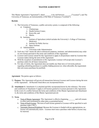 MASTER AGREEMENT 
This Master Agreement (“Agreement”), dated ______, is by and between _______ (“Licensor”), and The 
University of Tennessee, an instrumentality of the State of Tennessee (“Licensee”). 
Recitals: 
1) The University of Tennessee, a public university system, is composed of the following: 
a) Campuses: 
i. Chattanooga; 
ii. Health Science Center; 
iii. Knoxville; and 
iv. Martin. 
b) Institutes: 
i. Institute of Agriculture (which includes the University’s College of Veterinary 
Medicine); 
ii. Institute for Public Service 
iii. Space Institute 
c) Administration: 
i. University-wide Administration 
2) Each site (“site” means the above-referenced campuses, institutes, and administration) may order 
its own license pursuant to the terms and conditions of this Agreement. 
3) Licensor and Licensee intend for this Agreement to apply to all purchases made by Licensee that 
Licensee makes during the term of this Agreement. 
4) With the exception of amendments to this Agreement, Licensor will accept only Licensee’s 
purchase orders for all future transactions. 
5) For sake of clarity, this Agreement does not modify any State laws or University policies 
regarding submitting purchases to a public bidding process (or, when allowable, the requirement 
that sole-source purchases be justified). 
Agreement: The parties agree as follows: 
1) Purpose: This Agreement will govern all transactions between Licensee and Licensor during the term 
of this Agreement. All Recitals listed above are incorporated herein. 
2) Attachment A: Attachment A is attached and fully incorporated herein by this reference. The terms 
and conditions of Attachment A apply to all licenses granted to Licensee pursuant to this Agreement. 
In the event of a conflict between the terms and conditions of this Master Agreement and Attachment 
A, the terms and conditions of this Master Agreement prevail. 
3) Term: 
a. Term of Master Agreement : This Agreement is effective beginning _______ and will remain 
in effect until terminated by either party as permitted herein. 
b. Term of Each License : The term of each license granted to Licensee will be specified in each 
purchase order (“PO”). 
c. Automatic Renewal Prohibited : Because the Licensee is funded with tax appropriations, no 
license will automatically renew. Licensee must issue a purchase order before a license may 
be renewed. 
Page 1 of 4 
 