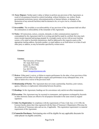14) Force Majeure: Neither party’s delay or failure to perform any provision of this Agreement, as 
result of circumstances beyond its control (including, without limitation, war, strikes, floods, 
governmental restrictions, power, telecommunications or Internet failures, or damage to or 
destruction of any network facilities) shall be deemed to be, or to give rise to, a breach of this 
Agreement. 
15) Severability: The invalidity or un-enforceability of any provision of this Agreement shall not affect 
the continuation or enforceability of the remainder of this Agreement. 
16) Notice: All instructions, notices, consents, demands, or other communications required or 
contemplated by this Agreement shall be in writing and shall be made by certified, first class mail, 
return receipt requested and postage prepaid, by overnight courier service with an asset tracking 
system, or by email or facsimile transmission, shall be addressed to the respective party at the 
appropriate mailing address, facsimile number, or email address as set forth below or to that of such 
other party or address, as may be hereafter specified by written notice. 
Licensor: 
Licensee: 
The University of Tennessee 
301 Andy Holt Tower 
Knoxville, TN 37996 
ATTN: Contracts 
Fax: 865-974-2701 
Email: breagan@tennessee.edu 
17)Waiver: Either party’s waiver, or failure to require performance by the other, of any provision of this 
Agreement will not affect its full right to require such performance at any subsequent time, or be 
taken or held to be a waiver of the provision itself. 
18) Relationship of Parties: This Agreement does not create a partnership, franchise, joint venture, 
agency, fiduciary or employment relationship between the parties. 
19)Headings: In this Agreement, headings are for convenience only and do not effect interpretation. 
20)Execution: This Agreement may be executed in counterparts, and signatures exchanged by facsimile 
or other electronic means are effective for all purposes hereunder to the same extent as original 
signatures. 
21) Sales Tax Registration: In compliance with the requirements of Tenn. Code Ann. § 12-3-306, the 
Licensor hereby attests that it has registered with the State of Tennessee’s Department of Revenue for 
the collection of Tennessee sales and use tax, if applicable. This registration requirement is a material 
requirement of this Agreement. 
22)Consortia Purchases: Participating sites will be eligible for any applicable discounts for 
order placed via eligible consortia. 
Page 3 of 4 
 