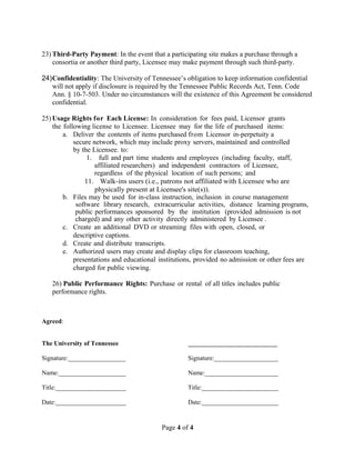 23) Third-Party Payment: In the event that a participating site makes a purchase through a 
consortia or another third party, Licensee may make payment through such third-party. 
24)Confidentiality: The University of Tennessee’s obligation to keep information confidential 
will not apply if disclosure is required by the Tennessee Public Records Act, Tenn. Code 
Ann. § 10-7-503. Under no circumstances will the existence of this Agreement be considered 
confidential. 
25)Usage Rights for Each License: In consideration for fees paid, Licensor grants 
the following license to Licensee. Licensee may for the life of purchased items: 
a. Deliver the contents of items purchased from Licensor in-perpetuity a 
secure network, which may include proxy servers, maintained and controlled 
by the Licensee. to: 
1. full and part time students and employees (including faculty, staff, 
affiliated researchers) and independent contractors of Licensee, 
regardless of the physical location of such persons; and 
11. Walk-ins users (i.e., patrons not affiliated with Licensee who are 
physically present at Licensee's site(s)). 
b. Files may be used for in-class instruction, inclusion in course management 
software library research, extracurricular activities, distance learning programs, 
public performances sponsored by the institution (provided admission is not 
charged) and any other activity directly administered by Licensee . 
c. Create an additional DVD or streaming files with open, closed, or 
descriptive captions. 
d. Create and distribute transcripts. 
e. Authorized users may create and display clips for classroom teaching, 
presentations and educational institutions, provided no admission or other fees are 
charged for public viewing. 
26) Public Performance Rights: Purchase or rental of all titles includes public 
performance rights. 
Agreed: 
The University of Tennessee ____________________________ 
Signature:__________________ Signature:____________________ 
Name:_____________________ Name:_______________________ 
Title:______________________ Title:________________________ 
Date:______________________ Date:________________________ 
Page 4 of 4 
