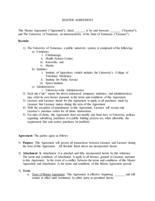 MASTER AGREEMENT 
This Master Agreement (“Agreement”), dated ______, is by and between _______ (“Licensor”), 
and The University of Tennessee, an instrumentality of the State of Tennessee (“Licensee”). 
Recitals: 
1) The University of Tennessee, a public university system, is composed of the following: 
a) Campuses: 
i. Chattanooga; 
ii. Health Science Center; 
iii. Knoxville; and 
iv. Martin. 
b) Institutes: 
i. Institute of Agriculture (which includes the University’s College of 
Veterinary Medicine); 
ii. Institute for Public Service 
iii. Space Institute 
c) Administration: 
i. University-wide Administration 
2) Each site (“site” means the above-referenced campuses, institutes, and administration) 
may order its own license pursuant to the terms and conditions of this Agreement. 
3) Licensor and Licensee intend for this Agreement to apply to all purchases made by 
Licensee that Licensee makes during the term of this Agreement. 
4) With the exception of amendments to this Agreement, Licensor will accept only 
Licensee’s purchase orders for all future transactions. 
5) For sake of clarity, this Agreement does not modify any State laws or University policies 
regarding submitting purchases to a public bidding process (or, when allowable, the 
requirement that sole-source purchases be justified). 
Agreement: The parties agree as follows: 
1) Purpose: This Agreement will govern all transactions between Licensee and Licensor during 
the term of this Agreement. All Recitals listed above are incorporated herein. 
2) Attachment A: Attachment A is attached and fully incorporated herein by this reference. 
The terms and conditions of Attachment A apply to all licenses granted to Licensee pursuant 
to this Agreement. In the event of a conflict between the terms and conditions of this Master 
Agreement and Attachment A, the terms and conditions of this Master Agreement prevail. 
3) Term: 
a. Term of Master Agreement: This Agreement is effective beginning _______ and will 
remain in effect until terminated by either party as permitted herein. 
 