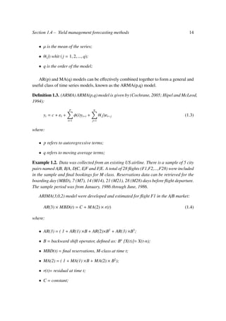 Section 1.4 – Yield management forecasting methods 14
• µ is the mean of the series;
• θ(j) whit ( j = 1, 2, ..., q);
• q is the order of the model;
AR(p) and MA(q) models can be eﬀectively combined together to form a general and
useful class of time series models, known as the ARMA(p,q) model.
Deﬁnition 1.3. (ARMA) ARMA(p,q) model is given by (Cochrane, 2005; Hipel and McLeod,
1994):
yt = c + εt +
p
i=1
φ(i)yt−i +
q
j=1
θ(j)εt−j (1.3)
where:
• p refers to autoregressive terms;
• q refers to moving average terms;
Example 1.2. Data was collected from an existing US airline. There is a sample of 5 city
pairs named A/B, B/A, D/C, E/F and F/E. A total of 28 ﬂights (F1,F2,...,F28) were included
in the sample and ﬁnal bookings for M class. Reservations data can be retrieved for the
boarding day (MBD), 7 (M7), 14 (M14), 21 (M21), 28 (M28) days before ﬂight departure.
The sample period was from January, 1986 through June, 1986.
ARIMA(3,0,2) model were developed and estimated for ﬂight F1 in the A/B market:
AR(3) × MBD(t) = C + MA(2) × r(t) (1.4)
where:
• AR(3) = ( 1 + AR(1) ×B + AR(2)×B2
+ AR(3) ×B3
;
• B = backward shift operator, deﬁned as: Bn
[X(t)]= X(t-n);
• MBD(t) = ﬁnal reservations, M-class at time t;
• MA(2) = ( 1 + MA(1) ×B + MA(2) × B2
);
• r(t)= residual at time t;
• C = constant;
 