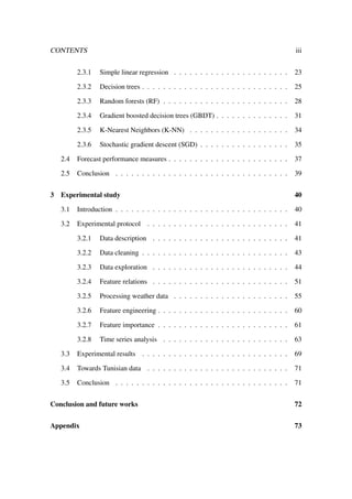 CONTENTS iii
2.3.1 Simple linear regression . . . . . . . . . . . . . . . . . . . . . . 23
2.3.2 Decision trees . . . . . . . . . . . . . . . . . . . . . . . . . . . . 25
2.3.3 Random forests (RF) . . . . . . . . . . . . . . . . . . . . . . . . 28
2.3.4 Gradient boosted decision trees (GBDT) . . . . . . . . . . . . . . 31
2.3.5 K-Nearest Neighbors (K-NN) . . . . . . . . . . . . . . . . . . . 34
2.3.6 Stochastic gradient descent (SGD) . . . . . . . . . . . . . . . . . 35
2.4 Forecast performance measures . . . . . . . . . . . . . . . . . . . . . . . 37
2.5 Conclusion . . . . . . . . . . . . . . . . . . . . . . . . . . . . . . . . . 39
3 Experimental study 40
3.1 Introduction . . . . . . . . . . . . . . . . . . . . . . . . . . . . . . . . . 40
3.2 Experimental protocol . . . . . . . . . . . . . . . . . . . . . . . . . . . 41
3.2.1 Data description . . . . . . . . . . . . . . . . . . . . . . . . . . 41
3.2.2 Data cleaning . . . . . . . . . . . . . . . . . . . . . . . . . . . . 43
3.2.3 Data exploration . . . . . . . . . . . . . . . . . . . . . . . . . . 44
3.2.4 Feature relations . . . . . . . . . . . . . . . . . . . . . . . . . . 51
3.2.5 Processing weather data . . . . . . . . . . . . . . . . . . . . . . 55
3.2.6 Feature engineering . . . . . . . . . . . . . . . . . . . . . . . . . 60
3.2.7 Feature importance . . . . . . . . . . . . . . . . . . . . . . . . . 61
3.2.8 Time series analysis . . . . . . . . . . . . . . . . . . . . . . . . 63
3.3 Experimental results . . . . . . . . . . . . . . . . . . . . . . . . . . . . 69
3.4 Towards Tunisian data . . . . . . . . . . . . . . . . . . . . . . . . . . . 71
3.5 Conclusion . . . . . . . . . . . . . . . . . . . . . . . . . . . . . . . . . 71
Conclusion and future works 72
Appendix 73
 