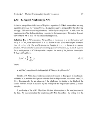 Section 2.3 – Machine learning algorithms for regression 34
2.3.5 K-Nearest Neighbors (K-NN)
In pattern recognition, the k-Nearest Neighbors algorithm (k-NN) is a supervised learning
algorithm proposed by Thomas Cover. Its operation can be compared to the following
analogy: ”Tell me who your neighbors are, I will tell you who you are.” In both cases, the
input consists of the k closest training examples in the feature space. The output depends
on whether k-NN is used for classiﬁcation or regression.
Deﬁnition 2.4. (k-NN regression) The problem in regression is to predict output val-
ues y ∈ Rd
to given input values x ∈ Rq
based on sets of N input-output examples
((x1, y1), ..., (xN, yN)). The goal is to learn a function f : x → y known as regression
function. We assume that a data set consisting of observed pairs (xi, yi) ∈ X × Y is given.
For a novel pattern x , K-NN regression computes the mean of the function values of its
K-Nearest Neighbors:
fknn(x ) =
1
K i∈Nk(x )
yi (2.18)
where:
• set Nk(x ) containing the indices of the K-Nearest Neighbors of x .
The idea of K-NN is based on the assumption of locality in data space: In local neigh-
borhoods of x patterns are expected to have similar output values y (or class labels) to
f(x). Consequently, for an unknown x the label must be similar to the labels of the
closest patterns, which is modeled by the average of the output value of the K nearest
samples.
A peculiarity of the k-NN Algorithm 4 is that it is sensitive to the local structure of
the data. We can schematize the functioning of k-NN Algorithm 4 by writing it in the
 