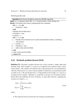 Section 2.3 – Machine learning algorithms for regression 35
following pseudo-code.
Algorithm 4: K-Nearest Neighbors regression (KNNR) algorithm
Input: A n × n distance matrix D[1...n, 1...n] and an index s of the starting city.
Result: A list Path of the vertices containing the tour is obtained
1 for i ← 1 to n do
2 Visited [i] ← false;
3 end
4 Initialize the list Path with s;
5 Visited[s] ← true;
6 Current ← s;
7 for i ← 2 to n do
8 Find the lowest element in row current and unmarked column j containing
the element;
9 Current ← j;
10 Visited[j] ← true;
11 Add j to the end of list Path;
12 end
13 Add s to the end of list Path;
14 return Path
2.3.6 Stochastic gradient descent (SGD)
Deﬁnition 2.5. (Stochastic gradient descent) Let us ﬁrst consider a simple supervised
learning setup. Each example z is a pair (x, y) composed of an arbitrary input x and a
scalar output y. We consider a loss function (ˆy, y) that measures the cost of predicting ˆy
when the actual answer is y, and we choose a family F of functions fw(x) parameterized by
a weight vector w. We seek the function f ∈ F that minimizes the loss Q(z, w) = (fw(x), y)
averaged on the examples. Although we would like to average over the unknown distri-
bution dP(z) that embodies the Laws of Nature, we must often settle for computing the
average on a sample z1...zn.
E(f) = (f(x), y) dP(z)
En(f) =
1
n
n
i=1
( f(xi), yi)
(2.19)
where:
• The empirical risk En(f) measures the training set performance.
 