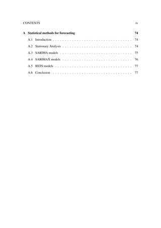 CONTENTS iv
A Statistical methods for forecasting 74
A.1 Introduction . . . . . . . . . . . . . . . . . . . . . . . . . . . . . . . . . 74
A.2 Stationary Analysis . . . . . . . . . . . . . . . . . . . . . . . . . . . . . 74
A.3 SARIMA models . . . . . . . . . . . . . . . . . . . . . . . . . . . . . . 75
A.4 SARIMAX models . . . . . . . . . . . . . . . . . . . . . . . . . . . . . 76
A.5 BSTS models . . . . . . . . . . . . . . . . . . . . . . . . . . . . . . . . 77
A.6 Conclusion . . . . . . . . . . . . . . . . . . . . . . . . . . . . . . . . . 77
 
