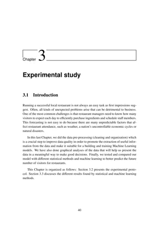 Chapter 3
Experimental study
3.1 Introduction
Running a successful local restaurant is not always an easy task as ﬁrst impressions sug-
gest. Often, all kinds of unexpected problems arise that can be detrimental to business.
One of the most common challenges is that restaurant managers need to know how many
visitors to expect each day to eﬃciently purchase ingredients and schedule staﬀ members.
This forecasting is not easy to do because there are many unpredictable factors that af-
fect restaurant attendance, such as weather, a nation’s uncontrollable economic cycles or
natural disasters.
In this last Chapter, we did the data pre-processing (cleaning and organization) which
is a crucial step to improve data quality in order to promote the extraction of useful infor-
mation from the data and make it suitable for a building and training Machine Learning
models. We have also done graphical analyses of the data that will help us present the
data in a meaningful way to make good decisions. Finally, we tested and compared our
model with diﬀerent statistical methods and machine learning to better predict the future
number of visitors for restaurants.
This Chapter is organized as follows: Section 3.2 presents the experimental proto-
col. Section 3.3 discusses the diﬀerent results found by statistical and machine learning
methods.
40
 