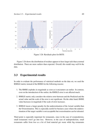 Section 3.3 – Experimental results 69
Figure 3.26: Residuals plots for BSTS
Figure 3.26 shows the distribution of residues appears to have larger tails than a normal
distribution. There are more outliers than expected. Overall, this model may well ﬁt the
data.
3.3 Experimental results
In order to evaluate the performance of statistical methods on the data set, we used the
RMSLE metric instead of the RMSE for the following reasons:
1. The RMSE explodes in magnitude as soon as it encounters an outlier. In contrast,
even on the introduction of the outlier, the RMSLE error is not aﬀected much.
2. RMSLE metric only considers the relative error between and the Predicted and the
actual value and the scale of the error is not signiﬁcant. On the other hand, RMSE
value Increases in magnitude if the scale of error increases.
3. RMSLE incurs a larger penalty for the underestimation of the Actual variable than
the Overestimation. This is especially useful for business cases where the underes-
timation of the target variable is not acceptable but overestimation can be tolerated.
Third point is especially important for restaurants, since in the case of overprediction,
small restaurants won’t go into loss. However, in the case of underprediction, small
restaurants suﬀer from loss as a lot of food material get waste while big restaurants
 