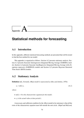 Appendix A
Statistical methods for forecasting
A.1 Introduction
In this appendix, diﬀerent statistical forecasting methods are presented that will be tested
to ﬁnd the best method for our model.
This appendix is organized as follows: Section A.2 presents stationary analysis, Sec-
tion A.3 presents Seasonal Autoregressive Integrated Moving Average (SARIMA) mod-
els, Section A.4 presents Seasonal AutoRegressive Integrated Moving Average with eX-
ogenous regressors (SARIMAX) models and Section A.5 presents Bayesian Structural
Time Series (BSTS) models.
A.2 Stationary Analysis
Deﬁnition A.1. Formally, AR(p) model is represented as (Box and Jenkins, 1976):
εt = φ(L) yt (A.1)
where:
• φ(L) = 0 is the characteristic equation for the model;
• yt is the actual value at time period t;
A necessary and suﬃcient condition for the AR(p) model to be stationary is that all the
roots of the characteristic equation must fall outside the unit circle. (Hipel and McLeod,
74
 