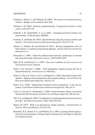 REFERENCES 79
Friedman, J., Hastie, T., and Tibshirani, R. (2001). The elements of statistical learning,
volume 1. Springer series in statistics New York.
Friedman, J. H. (2002). Stochastic gradient boosting. Computational statistics & data
analysis, 38(4):367–378.
Galbraith, J. W., Zinde-Walsh, V., et al. (2001). Autoregression-based estimators for
arﬁma models. Technical report, CIRANO.
Gandomi, A. and Haider, M. (2015). Beyond the hype: Big data concepts, methods, and
analytics. International journal of information management, 35(2):137–144.
Haensel, A., Mederer, M., and Schmidt, H. (2011). Revenue management in the car
rental industry: A stochastic programming approach. Journal of Revenue and Pricing
Management, 11.
Hamzac¸ebi, C. (2008). Improving artiﬁcial neural networks’ performance in seasonal
time series forecasting. Information Sciences, 178(23):4550–4559.
Hipel, K. W. and McLeod, A. I. (1994). Time series modelling of water resources and
environmental systems. Elsevier.
Jallat, F. and Ancarani, F. (2008). Yield management, dynamic pricing and crm in
telecommunications. Journal of Services Marketing.
Kimes, S., Chase, R., Choi, S., Lee, P., and Ngonzi, E. (1998). Restaurant revenue man-
agement: Applying yield management to the restaurant industry. Cornell Hotel and
Restaurant Administration Quarterly, 39(3):32–39.
Kimes, S. E. (1999). Implementing restaurant revenue management: A ﬁve-step ap-
proach. Cornell Hotel and Restaurant Administration Quarterly, 40(3):16–21.
Lasek, A., Cercone, N., and Saunders, J. (2016). Smart restaurants: Survey on customer
demand and sales forecasting. In Smart Cities and Homes, pages 361–386. Elsevier.
Nair, S. K. and Bapna, R. (2001). An application of yield management for internet service
providers. Naval Research Logistics (NRL), 48(5):348–362.
Pagano, M. (1973). When is an altoregressive scheme stationary. Communications in
Statistics-Theory and Methods, 1(6):533–544.
Rumelhart, D. E., Hinton, G. E., and Williams, R. J. (1985). Learning internal represen-
tations by error propagation. Technical report, California Univ San Diego La Jolla Inst
for Cognitive Science.
 