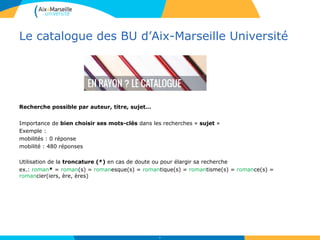 Le catalogue des BU d’Aix-Marseille Université
Recherche possible par auteur, titre, sujet…
Importance de bien choisir ses mots-clés dans les recherches « sujet »
Exemple :
mobilités : 0 réponse
mobilité : 480 réponses
Utilisation de la troncature (*) en cas de doute ou pour élargir sa recherche
ex.: roman* = roman(s) = romanesque(s) = romantique(s) = romantisme(s) = romance(s) =
romancier(iers, ère, ères)
10
 