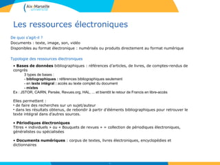 Les ressources électroniques
De quoi s’agit-il ?
Documents : texte, image, son, vidéo
Disponibles au format électronique : numérisés ou produits directement au format numérique
Typologie des ressources électroniques
24
• Bases de données bibliographiques : références d’articles, de livres, de comptes-rendus de
congrès
3 types de bases :
- bibliographiques : références bibliographiques seulement
- en texte intégral : accès au texte complet du document
- mixtes
Ex : JSTOR, CAIRN, Persée, Revues.org, HAL, ... et bientôt le retour de Francis en libre-accès
• Périodiques électroniques
Titres « individuels » ou « Bouquets de revues » = collection de périodiques électroniques,
généralistes ou spécialisées
• Documents numériques : corpus de textes, livres électroniques, encyclopédies et
dictionnaires
Elles permettent :
• de faire des recherches sur un sujet/auteur
• dans les résultats obtenus, de rebondir à partir d’éléments bibliographiques pour retrouver le
texte intégral dans d’autres sources.
 