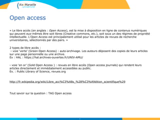 Open access
« Le libre accès (en anglais : Open Access), est la mise à disposition en ligne de contenus numériques
qui peuvent eux-mêmes être soit libres (Creative commons, etc.), soit sous un des régimes de propriété
intellectuelle. L’Open Access est principalement utilisé pour les articles de revues de recherche
universitaires, sélectionnés par des pairs. »
2 types de libre accès :
- voie ‘verte’ (Green Open Access) : auto-archivage. Les auteurs déposent des copies de leurs articles
sur une page personnelle ou une archive.
Ex : HAL : https://hal.archives-ouvertes.fr/UNIV-AMU/
- voie ‘en or’ (Gold Open Access ) : revues en libre accès (Open access journals) qui rendent leurs
articles directement et immédiatement accessibles au public.
Ex. : Public Library of Science, revues.org
http://fr.wikipedia.org/wiki/Libre_acc%C3%A8s_%28%C3%A9dition_scientifique%29
Tout savoir sur la question : TAG Open access
26
 