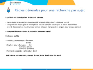 Règles générales pour une recherche par sujet
Exprimer les concepts en mots-clés validés
- s'approprier le langage documentaire lié au sujet (indexation) = langage normé
- s’inspirer des mot-sujets et descripteurs trouvés dans les catalogues et bases de données
- avoir à disposition un maximum de termes utiles en français et en anglais pour chaque concept
Exemples (source Fichier d'autorités Rameau BNF) :
Écrivains exilés
<Terme(s) générique(s) : Écrivains
Exilés
<Employé pour : Écrivains -- Exil
Écrivains en exil
Écrivains expatriés
<Terme(s) associé(s) : Littérature d’exil
Etats-Unis = Etats-Unis, United States, USA, Amérique du Nord
28
 