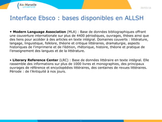 Interface Ebsco : bases disponibles en ALLSH
• Modern Language Association (MLA) : Base de données bibliographiques offrant
une couverture internationale sur plus de 4400 périodiques, ouvrages, thèses ainsi que
des liens pour accéder à des articles en texte intégral. Domaines couverts : littérature,
langage, linguistique, folklore, théorie et critique littéraires, dramaturgie, aspects
historiques de l’imprimerie et de l’édition, rhétorique, histoire, théorie et pratique de
l’enseignement des langues et de la littérature.
• Literary Reference Center (LRC) : Base de données littéraire en texte intégral. Elle
rassemble des informations sur plus de 1000 livres et monographies, des principaux
ouvrages de référence et encyclopédies littéraires, des centaines de revues littéraires.
Période : de l’Antiquité à nos jours.
30/03/16
33
 