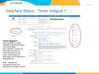 Interface Ebsco : Texte intégral ?
30/03/16
38
Texte intégral ? :
pour accéder au texte
intégral si disponible dans
une autre base,
pour vérifier si la BU est
abonnée à la version
imprimée de la revue,
pour commander le
document via le Prêt Entre
Bibliothèques…
N.B. : fonctionne
uniquement pour les
documents de type ‘article’
 