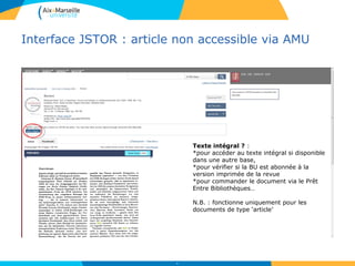 Interface JSTOR : article non accessible via AMU
46
Texte intégral ? :
*pour accéder au texte intégral si disponible
dans une autre base,
*pour vérifier si la BU est abonnée à la
version imprimée de la revue
*pour commander le document via le Prêt
Entre Bibliothèques…
N.B. : fonctionne uniquement pour les
documents de type ‘article’
 